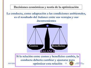 13
2021/2022
Decisiones económicas y teoría de la optimización
La conducta, como adaptación a las condiciones ambientales,
es el resultado del balance entre sus ventajas y sus
inconvenientes
Costos Beneficios
BALANCE
Si la relación entre costos y beneficios cambia, la
conducta debería cambiar y ajustarse para
optimizar esta relación
 