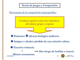 27
2021/2022
Desventajas de la competición intraespecífica:
Conducta agresiva entre dos individuos
del mismo grupo o especie
 Parientes:  eficacia biológica indirecta
 Amigos o aliados: pérdida de una relación valiosa
 Excesiva violencia
+
Mismo armamento
Alto riesgo de heridas o muerte
Teoría de Juegos y Competición
 