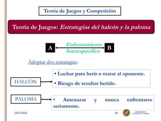 28
2021/2022
Teoría de Juegos y Competición
Teoría de Juegos: Estrategias del halcón y la paloma
A B
Enfrentamiento
Intraespecífico
Adoptar dos estrategias:
HALCÓN
PALOMA
• Luchar para herir o matar al oponente.
• Riesgo de resultar herido.
 Amenazar y nunca enfrentarse
seriamente.
 