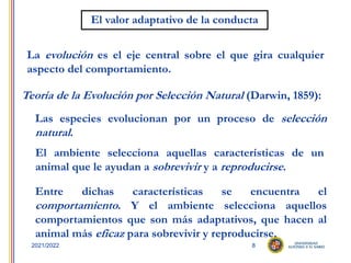 8
2021/2022
El valor adaptativo de la conducta
La evolución es el eje central sobre el que gira cualquier
aspecto del comportamiento.
Teoría de la Evolución por Selección Natural (Darwin, 1859):
Las especies evolucionan por un proceso de selección
natural.
Entre dichas características se encuentra el
comportamiento. Y el ambiente selecciona aquellos
comportamientos que son más adaptativos, que hacen al
animal más eficaz para sobrevivir y reproducirse.
El ambiente selecciona aquellas características de un
animal que le ayudan a sobrevivir y a reproducirse.
 