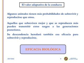 9
2021/2022
El valor adaptativo de la conducta
Algunos animales tienen más probabilidades de sobrevivir y
reproducirse que otros.
Aquellos que sobreviven mejor y que se reproducen más
pueden transmitir estos rasgos a las generaciones
posteriores.
Su descendencia heredará también esa eficacia para
sobrevivir y reproducirse.
EFICACIA BIOLÓGICA
 
