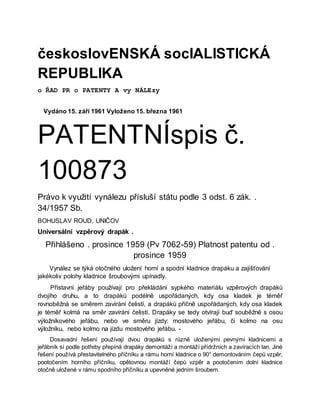 českoslovENSKÁ socIALISTICKÁ
REPUBLIKA
o ŘAD PR o PATENTY A vy NÁLEzy
Vydáno 15. září 1961 Vyloženo 15. března 1961
PATENTNÍspis č.
100873
Právo k využití vynálezu přísluší státu podle 3 odst. 6 zák. .
34/1957 Sb.
BOHUSLAV ROUD, UNIČOV
Universální vzpěrový drapák .
Přihlášeno . prosince 1959 (Pv 7062-59) Platnost patentu od .
prosince 1959
Vynález se týká otočného uložení horní a spodní kladnice drapáku a zajišťování
jakékoliv polohy kladnice šroubovými upínadly.
Přístavní jeřáby používají pro překládání sypkého materiálu vzpěrových drapáků
dvojího druhu, a to drapáků podélně uspořádaných, kdy osa kladek je téměř
rovnoběžná se směrem zavírání čelistí, a drapáků příčně uspořádaných, kdy osa kladek
je téměř kolmá na směr zavírání čelistí. Drapáky se tedy otvírají buď souběžně s osou
výložníkového jeřábu, nebo ve směru jízdy: mostového jeřábu, či kolmo na osu
výložníku, nebo kolmo na jízdu mostového jeřábu. -
Dosavadní řešení používají dvou drapáků s různě uloženými pevnými kladnicemi a
jeřábník si podle potřeby přepíná drapáky demontáží a montáží přídržních a zavíracích lan. Jiné
řešení používá přestavitelného příčníku a rámu horní kladnice o 90° demontováním čepů vzpěr,
pootočením horního příčníku, opětovnou montáží čepů vzpěr a pootočením dolní kladnice
otočně uložené v rámu spodního příčníku a upevněné jedním šroubem.
 