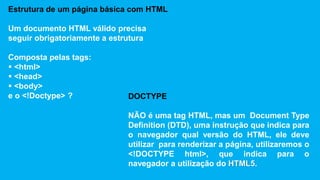 Estrutura de um página básica com HTML 
Um documento HTML válido precisa 
seguir obrigatoriamente a estrutura 
Composta pelas tags: 
 <html> 
 <head> 
 <body> 
e o <!Doctype> ? DOCTYPE 
NÃO é uma tag HTML, mas um Document Type 
Definition (DTD), uma instrução que indica para 
o navegador qual versão do HTML, ele deve 
utilizar para renderizar a página, utilizaremos o 
<!DOCTYPE html>, que indica para o 
navegador a utilização do HTML5. 
 