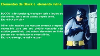Elementos de Block e elemento inline 
BLOCO : são aqueles que ocupam toda a largura do 
documento, tanto antes quanto depois deles. 
Ex: <h1>,<p>,<div> 
Inline: são aqueles que ocupam somente o espaço 
necessário para que seu próprio conteudo seja 
exibido, permitindo que outros elementos em linha 
possam ser renderizado na mesma linha. 
Ex: <a>,<strong>, <small> <span> 
 