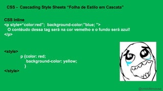 CSS - Cascading Style Sheets “Folha de Estilo em Cascata” 
CSS Inline 
<p style=“color:red”; background-color:”blue; ”> 
O contéudo dessa tag será na cor vemelho e o fundo será azul! 
</p> 
<style> 
p {color: red; 
background-color: yellow; 
} 
</style> 
@cristofersousa 
 