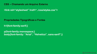 CSS – Chamando um Arquivo Externo 
<link rel=“stylesheet” href=“../css/styles.css”> 
Propriedades Tipográficas e Fontes 
h1{font-family:serif;} 
p{font-family:monospace;} 
body{font-family: “Arial”, “Helvetica”, sans-serif”;} 
@cristofersousa 
 