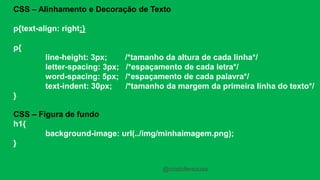 CSS – Alinhamento e Decoração de Texto 
p{text-align: right;} 
p{ 
line-height: 3px; /*tamanho da altura de cada linha*/ 
letter-spacing: 3px; /*espaçamento de cada letra*/ 
word-spacing: 5px; /*espaçamento de cada palavra*/ 
text-indent: 30px; /*tamanho da margem da primeira linha do texto*/ 
} 
CSS – Figura de fundo 
h1{ 
background-image: url(../img/minhaimagem.png); 
} 
@cristofersousa 
 