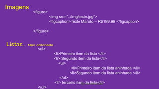 Imagens 
<figure> 
<img src=“../img/teste.jpg”> 
<figcaption>Texto Maroto – R$199.99 </figcaption> 
</figure> 
Listas - Não ordenada 
<ul> 
<li>Primeiro item da lista </li> 
<li> Segundo item da lista</li> 
<ul> 
<li>Primeiro item da lista aninhada </li> 
<li>Segundo item da lista aninhada </li> 
</ul> 
<li> terceiro item da lista</li> 
</ul> 
@cristofersousa 
 