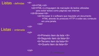 Listas - definidas 
Listas - ordenada 
<dl> 
<dt>HTML</dt> 
<dd>HTML é a linguagem de marcação de textos utilizadas 
<ol> 
<li>Primeiro item da lista </li> 
<li>Segundo item da lista</li> 
<li>Terceiro item da lista</li> 
<li>Quarto item da lista</li> 
</ol> 
para exibir textos como páginas nas Internet. 
</dt>Browser</dt> 
<dd>Browser é o software que requisita um documento 
HTML através do protocolo HTTP e exibe seu conteudo 
em uma janela. 
</dd> 
</dl> 
@cristofersousa 
 