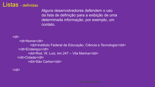 Listas - definidas 
Alguns desenvolvedores defendem o uso 
da lista de definição para a exibição de uma 
determinada informação, por exemplo, um 
contato. 
<dl> 
<dt>Nome</dt> 
<dd>Instituto Federal de Educação, Ciência e Tecnologia</dd> 
</dt>Endereço</dt> 
<dd>Rod. W. Luiz, km 247 – Vila Marina</dd> 
</dt>Cidade</dt> 
<dd>São Carlos</dd> 
</dl> 
@cristofersousa 
 