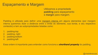 Espaçamento e Margem 
Utilizamos a propriedade 
padding para espaçamento 
e margin para margem. 
Padding é utilizada para definir uma margem interna em alguns elementos (por margem 
interna queremos dizer a distância entre o limite do elemento, sua borda, e seu respectivo 
conteúdo) e tem as subpropriedades listadas como: 
1. padding-top 
2. padding- right 
3. padding-bottom 
4. padding-left 
Essa ordem é importante para entender como funciona a shorthand property do padding. 
@cristofersousa 
 