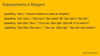 Espaçamento e Margem 
p{padding: 10px;} /*mesma medida em todas as direções*/ 
p{padding: 10px 15px;} /*10px top e 15px bottom && 10px right e 15px left*/ 
p{padding: 10px 20px 15px;} /*10 px top, 20px right 20px left 15 px bottom*/ 
p{padding: 10px 20px 15px 5px;} /* 10px top, 20px right, 15px left e 5px bottom*/ 
@cristofersousa 
 