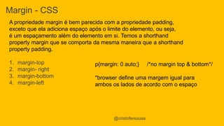Margin - CSS 
A propriedade margin é bem parecida com a propriedade padding, 
exceto que ela adiciona espaço após o limite do elemento, ou seja, 
é um espaçamento além do elemento em si. Temos a shorthand 
property margin que se comporta da mesma maneira que a shorthand 
property padding. 
1. margin-top 
2. margin- right 
3. margin-bottom 
4. margin-left 
p{margin: 0 auto;} /*no margin top & bottom*/ 
*browser define uma margem igual para 
ambos os lados de acordo com o espaço 
@cristofersousa 
 