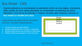 Box Model - CSS 
Quando alteramos as propriedades de elementos dentro de uma página, precisamos 
estar cientes de como essas alterações se comportarão na presença de outros 
elementos. Uma forma de entender o impacto causado pela mudança é pensar no 
box model ou modelo em caixa. 
@cristofersousa 
Essas áreas se desenvolvem de dentro 
pra fora, na ordem listada abaixo: 
1. Content (aquilo que será exibido); 
2. Padding (distância entre a borda e o conteudo); 
3. Border (quatro linhas que envolvem a caixa (box); 
4. Margin (distância que separa um box de outro). 
 