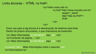 @cristofersousa 
Links âncoras - HTML <a href> 
<p>Visite nosso site no 
<a href=“http://www.meusite.com.br” 
target=“_blank” 
title=“Site do IFSP”> 
IFSP 
</a> 
</p> 
Outro uso para a tag âncora é a demarçacão de destinos para links 
Dentro do próprio documento, o que chamamos de bookmark. 
<p> Mais informações<a href=#info”>aqui</a>.</p> 
<p>Conteudo da página.....</p> 
<p> Mais informações<a href=#info”>aqui</a>.</p> 
<a name=“info”> Mais informações sobre o assunto:</a> 
<p>Informações</p> 
 