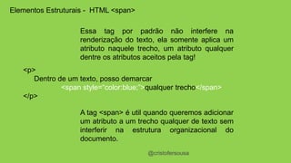 @cristofersousa 
Elementos Estruturais - HTML <span> 
Essa tag por padrão não interfere na 
renderização do texto, ela somente aplica um 
atributo naquele trecho, um atributo qualquer 
dentre os atributos aceitos pela tag! 
<p> 
Dentro de um texto, posso demarcar 
<span style=“color:blue;”>qualquer trecho</span> 
</p> 
A tag <span> é util quando queremos adicionar 
um atributo a um trecho qualquer de texto sem 
interferir na estrutura organizacional do 
documento. 
 