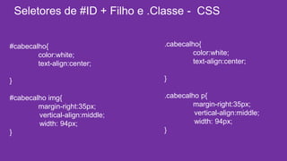 Seletores de #ID + Filho e .Classe - CSS 
#cabecalho{ 
color:white; 
text-align:center; 
} 
#cabecalho img{ 
margin-right:35px; 
vertical-align:middle; 
width: 94px; 
} 
.cabecalho{ 
color:white; 
text-align:center; 
} 
.cabecalho p{ 
margin-right:35px; 
vertical-align:middle; 
width: 94px; 
} 
 