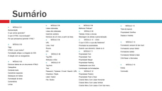 Sumário 
 MÓDULO 01 
Apresentação 
O que vamos aprender? 
O que é HTML e sua evolução? 
Por que precisamos aprender HTML? 
 MÓDULO 02 
Tags 
HTML5, o que mudou? 
Formatação antiga e a chegada do CSS 
A relação com os navegadores 
 MÓDULO 03 
Estrutura básica de um documento HTML5 
Cabeçalhos 
Conteúdo texto 
Caracteres especiais 
Destaques em textos 
Formatação de texto 
Comentários 
Linhas 
 MÓDULO 04 
Listas ordenadas 
Listas não ordenadas 
Inserindo subitens 
Estrutura de um menu a partir de listas. 
 MÓDULO 05 
URL 
Links / Href 
Âncora 
DIV 
 MÓDULO 06 
Tag IMG 
Atributos e links 
 MÓDULO 07 
Tag form 
Text 
Password / Textarea / E-mail / Search / URL 
Checkbox / Radio 
Label / Select 
File / Button 
 MÓDULO 08 
Melhores Práticas? 
 MÓDULO 09 
Tabelas, linhas e colunas 
Mesclagem de células e personalização 
 MÓDULO 10 - CSS3 
O que é CSS e o que são Seletores? 
Prioridade de propriedades 
Quando usar elemento, classe ou id 
 MÓDULO 11 
Propriedade Font 
Propriedade Text 
Propriedade Margin 
Propriedade Padding 
Trabalhando com DIVs 
Combinação de formatações 
 MODULO 12 
Propriedade Position 
Propriedade Float e Clear 
Criando Menu Com Listas Horizontal 
Criando Menu Com Listas Vertical 
Criando Menu Com Listas e Com Sub-menu 
 MÓDULO 13 
Tipos de layouts 
Propriedade Overflow 
Display e Visibility 
 MÓDULO 14 
Formatando campos do tipo input 
Formatando campo Select 
Formatando botões 
Formatando fieldset e label 
CSS Reset e Normalize 
 MÓDULO 15 
Extras 
Conclusão 
 