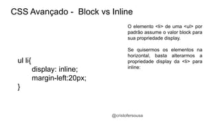 CSS Avançado - Block vs Inline 
O elemento <li> de uma <ul> por 
padrão assume o valor block para 
sua propriedade display. 
Se quisermos os elementos na 
horizontal, basta alterarmos a 
propriedade display da <li> para 
inline: 
@cristofersousa 
ul li{ 
display: inline; 
margin-left:20px; 
} 
 
