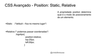 CSS Avançado - Position: Static, Relative 
A propriedade position determina 
qual é o modo de posicionamento 
de um elemento. 
@cristofersousa 
Static /*default – fica no mesmo lugar*/ 
Relative /* podemos passar coordenadas*/ 
.logotipo{ 
position:relative; 
top:20px; 
left:50px; 
} 
 