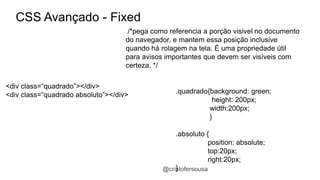 @cristofersousa 
CSS Avançado - Fixed 
/*pega como referencia a porção visivel no documento 
do navegador, e mantem essa posição inclusive 
quando há rolagem na tela. É uma propriedade útil 
para avisos importantes que devem ser visíveis com 
certeza. */ 
.quadrado{background: green; 
height: 200px; 
width:200px; 
} 
.absoluto { 
position: absolute; 
top:20px; 
right:20px; 
} 
<div class=“quadrado”></div> 
<div class=“quadrado absoluto”></div> 
 