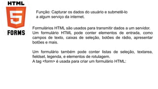 Função: Capturar os dados do usuário e submetê-lo 
a algum serviço da internet. 
Formulários HTML são usados para transmitir dados a um servidor. 
Um formulário HTML pode conter elementos de entrada, como 
campos de texto, caixas de seleção, botões de rádio, apresentar 
botões e mais. 
Um formulário também pode conter listas de seleção, textarea, 
fieldset, legenda, e elementos de rotulagem. 
A tag <form> é usada para criar um formulário HTML: 
 