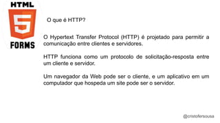 @cristofersousa 
O que é HTTP? 
O Hypertext Transfer Protocol (HTTP) é projetado para permitir a 
comunicação entre clientes e servidores. 
HTTP funciona como um protocolo de solicitação-resposta entre 
um cliente e servidor. 
Um navegador da Web pode ser o cliente, e um aplicativo em um 
computador que hospeda um site pode ser o servidor. 
 