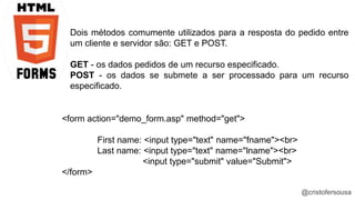 Dois métodos comumente utilizados para a resposta do pedido entre 
um cliente e servidor são: GET e POST. 
GET - os dados pedidos de um recurso especificado. 
POST - os dados se submete a ser processado para um recurso 
especificado. 
@cristofersousa 
<form action="demo_form.asp" method="get"> 
First name: <input type="text" name="fname"><br> 
Last name: <input type="text" name="lname"><br> 
<input type="submit" value="Submit"> 
</form> 
 