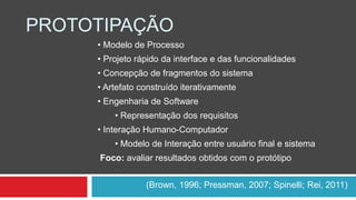 PROTOTIPAÇÃO 
• Modelo de Processo 
• Projeto rápido da interface e das funcionalidades 
• Concepção de fragmentos do sistema 
• Artefato construído iterativamente 
• Engenharia de Software 
• Representação dos requisitos 
• Interação Humano-Computador 
• Modelo de Interação entre usuário final e sistema 
Foco: avaliar resultados obtidos com o protótipo 
(Brown, 1996; Pressman, 2007; Spinelli; Rei, 2011) 
 