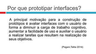 Por que prototipar interfaces? 
A principal motivação para a construção de 
protótipos é avaliar interfaces com o usuário de 
forma a diminuir a carga de trabalho cognitivo, 
aumentar a facilidade de uso e auxiliar o usuário 
a realizar tarefas que resultam na realização de 
seus objetivos. 
(Pagani,Talita 2014) 
 