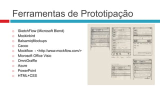 Ferramentas de Prototipação 
 SketchFlow (Microsoft Blend) 
 Mockinbird 
 BalsamiqMockups 
 Cacoo 
 Mockflow - <http://www.mockflow.com/> 
 Microsoft Office Visio 
 OmniGraffle 
 Axure 
 PowerPoint 
 HTML+CSS 
 