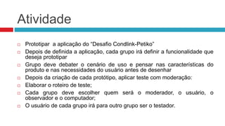 Atividade 
 Prototipar a aplicação do “Desafio Condlink-Petiko” 
 Depois de definida a aplicação, cada grupo irá definir a funcionalidade que 
deseja prototipar 
 Grupo deve debater o cenário de uso e pensar nas características do 
produto e nas necessidades do usuário antes de desenhar 
 Depois da criação de cada protótipo, aplicar teste com moderação: 
 Elaborar o roteiro de teste; 
 Cada grupo deve escolher quem será o moderador, o usuário, o 
observador e o computador; 
 O usuário de cada grupo irá para outro grupo ser o testador. 
 