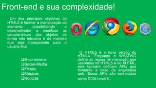 Front-end e sua complexidade! 
E-commerce 
Social-Media 
Filmes 
Músicas 
Notícias 
O HTML5 é a nova versão do 
HTML4. Enquanto o WHATWG 
define as regras de marcação que 
usaremos no HTML5 e no XHTML, 
eles também definem APIs que 
formarão a base da arquitetura 
web. Essas APIs são conhecidas 
como DOM Level 0. 
Um dos principais objetivos do 
HTML5 é facilitar a manipulação do 
elemento possibilitando o 
desenvolvedor a modificar as 
características dos objetos de 
forma não intrusiva e de maneira 
que seja transparente para o 
usuário final 
 