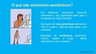 O que são elementos semânticos? 
Um elemento semântico descreve 
claramente o seu significado tanto para o 
navegador eo desenvolvedor. 
Exemplos de não-semânticas elementos: 
<div> e <span> - Não diz nada sobre o seu 
conteúdo. 
Exemplos de semânticas elementos: 
<form>, <table> e <img> - define 
claramente o seu conteúdo 
@cristofersousa 
 