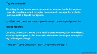 Tag de conteúdo 
Uma tag de conteudo serve para marcar um trecho de texto para 
que ele obedeça uma instrução no momento em que for exibido, 
por exemplo a tag de parágrafo. 
<p> Este texto deve ser tratado pelo browser como um parágrafo </p> 
Tag de recurso 
Uma tag de recurso serve para indicar para o navegador o endereço 
e as intruções para exibir um certo elemento, como por exemplo a 
tag de imagem <img> 
<img alt=“Tusca Chegando!” src=“../img/minhafoto.jpg”> 
@cristofersousa 
 