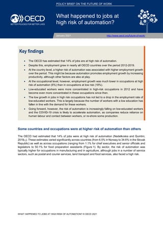 F
| 1
WHAT HAPPENED TO JOBS AT HIGH RISK OF AUTOMATION? © OECD 2021
POLICY BRIEF ON THE FUTURE OF WORK
What happened to jobs at
high risk of automation?
January 2021 http://www.oecd.org/future-of-work/
Key findings
• The OECD has estimated that 14% of jobs are at high risk of automation.
• Despite this, employment grew in nearly all OECD countries over the period 2012-2019.
• At the country level, a higher risk of automation was associated with higher employment growth
over the period. This might be because automation promotes employment growth by increasing
productivity, although other factors are also at play.
• At the occupational level, however, employment growth was much lower in occupations at high
risk of automation (6%) than in occupations at low risk (18%).
• Low-educated workers were more concentrated in high-risk occupations in 2012 and have
become even more concentrated in these occupations since then.
• The low growth in jobs in high risk occupations has not led to a drop in the employment rate of
low-educated workers. This is largely because the number of workers with a low education has
fallen in line with the demand for these workers.
• Going forward, however, the risk of automation is increasingly falling on low-educated workers
and the COVID-19 crisis is likely to accelerate automation, as companies reduce reliance on
human labour and contact between workers, or re-shore some production.
Some countries and occupations were at higher risk of automation than others
The OECD had estimated that 14% of jobs were at high risk of automation (Nedelkoska and Quintini,
2018[1]). These estimates varied significantly across countries (from 6.5% in Norway to 34.6% in the Slovak
Republic) as well as across occupations (ranging from 1.1% for chief executives and senior officials and
legislators to 50.1% for food preparation assistants (Figure 1). By sector, the risk of automation was
typically higher for occupations in manufacturing and in agriculture, although jobs in a number of service
sectors, such as postal and courier services, land transport and food services, also faced a high risk.
 