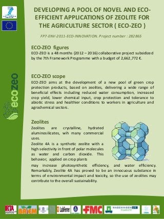 FP7‐ENV‐2011‐ECO‐INNOVATION. Project number : 282865
DEVELOPING A POOL OF NOVEL AND ECO‐
EFFICIENT APPLICATIONS OF ZEOLITE FOR 
THE AGRICULTURE SECTOR ( ECO‐ZEO )
Zeolites
Zeolites are crystalline, hydrated
aluminosilicates, wih many commercial
uses.
ECO‐ZEO figures
ECO‐ZEO is a 48 months (2012 – 2016) collaborative project subsidized
by the 7th Framework Programme with a budget of 2,662,772 €.
ECO‐ZEO scope
ECO‐ZEO aims at the development of a new pool of green crop
protection products, based on zeolites, delivering a wide range of
beneficial effects including reduced water consumption, increased
crop yield, lower chemical input, crop protection and tolerance to
abiotic stress and healthier conditions to workers in agriculture and
agrochemical sectors.
may increase photosynthetic efficiency, and water efficiency.
Remarkably, Zeolite 4A has proved to be an innocuous substance in
terms of environmental impact and toxicity, so the use of zeolites may
contribute to the overall sustainability.
Zeolite 4A is a synthetic zeolite with a
high selectivity in front of polar molecules
as water and carbon dioxide. This
behavior, applied on crop plants
 