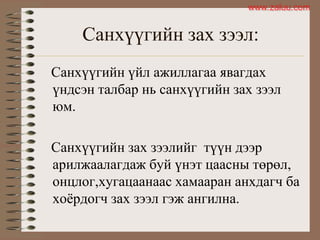 Санхүүгийн зах зээл:
Санхүүгийн үйл ажиллагаа явагдах
үндсэн талбар нь санхүүгийн зах зээл
юм.
Санхүүгийн зах зээлийг түүн дээр
арилжаалагдаж буй үнэт цаасны төрөл,
онцлог,хугацаанаас хамааран анхдагч ба
хоѐрдогч зах зээл гэж ангилна.
www.zaluu.comwww.zaluu.com
 
