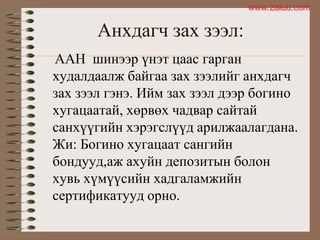 Анхдагч зах зээл:
ААН шинээр үнэт цаас гарган
худалдаалж байгаа зах зээлийг анхдагч
зах зээл гэнэ. Ийм зах зээл дээр богино
хугацаатай, хөрвөх чадвар сайтай
санхүүгийн хэрэгслүүд арилжаалагдана.
Жи: Богино хугацаат сангийн
бондууд,аж ахуйн депозитын болон
хувь хүмүүсийн хадгаламжийн
сертификатууд орно.
www.zaluu.comwww.zaluu.com
 