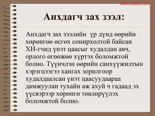 Анхдагч зах зээл:
Анхдагч зах зээлийн үр дүнд өөрийн
хөрөнгөө өсгөх сонирхолтой байсан
ХН-гчид үнэт цаасыг худалдан авч,
орлого өгөөжөө хүртэх боломжтой
болно. Түүнчлэн өөрийн санхүүжилтын
хэрэгцээгээ хангах зорилгоор
худалдаалсан үнэт цаасуудаараа
дамжуулан тухайн аж ахуй ч гадаад эх
үүсвэрээр хөрөнгө төвлөрүүлэх
боломжтой болно.
www.zaluu.comwww.zaluu.com
 