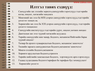 Илтгэл тавих сэдвүүд:
1. Санхүүгийн зах зээлийн зорилго,санхүүгийн хэрэгслүүд тэдгээрийн
ялгаа, онцлог, хөгжлийн хандлага
2. Мөнгөний зах зээл ба МЗЗ дээрхи санхүүгийн хэрэгслүүд,тэдгээрийн
үнэлгээг тооцох нь
3. Хөрөнгийн зах зээл ба ХЗЗ дээрхи санхүүгийн хэрэгслүүд, тэдгээрийн
үнэлгээ тооцоолол
4. Санхүүгийн институтүүд тэдгээрийн үүрэг, онцлог,хөгжих нөхцөл
5. Даатгалын зах зээл түүний хөгжлийн асуудалд
6. Төрийн санхүүгийн мөн чанар, бодлого, механизм/Нийгмийн бараа
түүний онцлог/
7. Татвар ба орлого хуваарилалтын бодлого, механизм/ шинэчлэл/
8. Төсвийн зарлага санхүүжилтын бодлого,механизм/ шинэчлэл/
9. Мөнгө-зээлийн бодлого,механизм
10. Хөрөнгө оруулалтын бодлого,стратеги
11. Төрийн нийгмийн хамгааллын бодлого, хэрэгжүүлэх арга хэрэгслүүд
12. Гадаад худалдааны бодлого/тарифын ба тарифын бус зохицуулалт/
13. Хөрөнгийн үнэлгээ
www.zaluu.comwww.zaluu.com
 