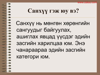 Санхүү гэж юу вэ?
Санхүү нь мөнгөн хөрөнгийн
сангуудыг байгуулах,
ашиглах явцад үүсдэг эдийн
засгийн харилцаа юм. Энэ
чанараараа эдийн засгийн
категори юм.
www.zaluu.comwww.zaluu.com
 