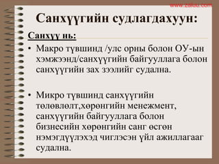 Санхүүгийн судлагдахуун:
Санхүү нь:
• Макро түвшинд /улс орны болон ОУ-ын
хэмжээнд/санхүүгийн байгууллага болон
санхүүгийн зах зээлийг судална.
• Микро түвшинд санхүүгийн
төлөвлөлт,хөрөнгийн менежмент,
санхүүгийн байгууллага болон
бизнесийн хөрөнгийн санг өсгөн
нэмэгдүүлэхэд чиглэсэн үйл ажиллагааг
судална.
www.zaluu.comwww.zaluu.com
 