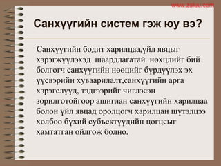 Санхүүгийн систем гэж юу вэ?
Санхүүгийн бодит харилцаа,үйл явцыг
хэрэгжүүлэхэд шаардлагатай нөхцлийг бий
болгогч санхүүгийн нөөцийг бүрдүүлэх эх
үүсвэрийн хуваарилалт,санхүүгийн арга
хэрэгслүүд, тэдгээрийг чиглэсэн
зорилготойгоор ашиглан санхүүгийн харилцаа
болон үйл явцад оролцогч харилцан шүтэлцээ
холбоо бүхий субъектүүдийн цогцсыг
хамтатган ойлгож болно.
www.zaluu.comwww.zaluu.com
 