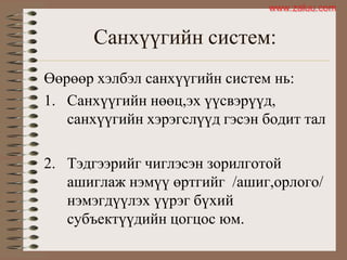 Санхүүгийн систем:
Өөрөөр хэлбэл санхүүгийн систем нь:
1. Санхүүгийн нөөц,эх үүсвэрүүд,
санхүүгийн хэрэгслүүд гэсэн бодит тал
2. Тэдгээрийг чиглэсэн зорилготой
ашиглаж нэмүү өртгийг /ашиг,орлого/
нэмэгдүүлэх үүрэг бүхий
субъектүүдийн цогцос юм.
www.zaluu.comwww.zaluu.com
 