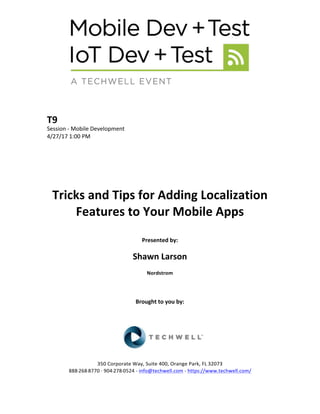 T9	
Session	-	Mobile	Development	
4/27/17	1:00	PM	
	
	
	
	
	
	
Tricks	and	Tips	for	Adding	Localization	
Features	to	Your	Mobile	Apps		
	
Presented	by:	
	
Shawn	Larson	
Nordstrom	
	
	
	
Brought	to	you	by:		
		
	
	
	
	
350	Corporate	Way,	Suite	400,	Orange	Park,	FL	32073		
888---268---8770	··	904---278---0524	-	info@techwell.com	-	https://www.techwell.com/		
 