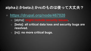 alphaとかbetaとかrcのものは使って大丈夫？
● https://drupal.org/node/467020
○ [alpha]: might include security issues.
○ [beta]: all critical data loss and security bugs are
resolved.
○ [rc]: no more critical bugs.
 