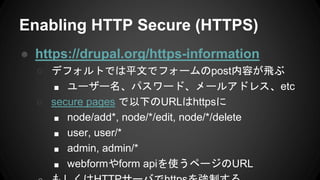 Enabling HTTP Secure (HTTPS)
● https://drupal.org/https-information
○ デフォルトでは平文でフォームのpost内容が飛ぶ
■ ユーザー名、パスワード、メールアドレス、etc
○ secure pages で以下のURLはhttpsに
■ node/add*, node/*/edit, node/*/delete
■ user, user/*
■ admin, admin/*
■ webformやform apiを使うページのURL
 