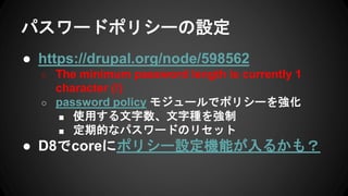 パスワードポリシーの設定
● https://drupal.org/node/598562
○ The minimum password length is currently 1
character (!)
○ password policy モジュールでポリシーを強化
■ 使用する文字数、文字種を強制
■ 定期的なパスワードのリセット
● D8でcoreにポリシー設定機能が入るかも？
 