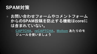 SPAM対策
● お問い合わせフォームやコメントフォーム
からのSPAM投稿を防止する機能はcoreに
は含まれていない。
○ CAPTCHA、reCAPTCHA、Mollom あたりのモ
ジュールを使いましょう
 
